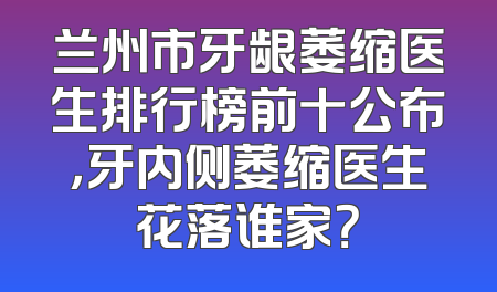 兰州市牙龈萎缩医生排行榜前十公布，牙内侧萎缩医生花落谁家？
