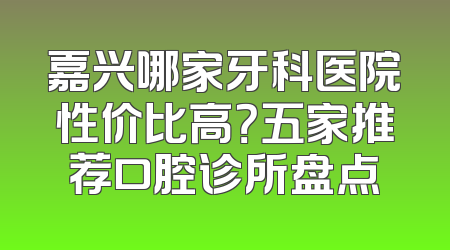 嘉兴哪家牙科医院性价比高？五家推荐口腔诊所盘点