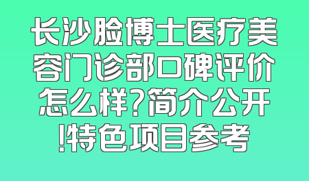 长沙脸博士医疗美容门诊部口碑评价怎么样？简介公开！特色项目参考