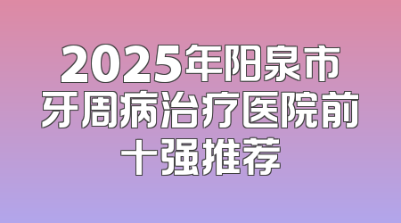 2025年阳泉市牙周病治疗医院前十强推荐