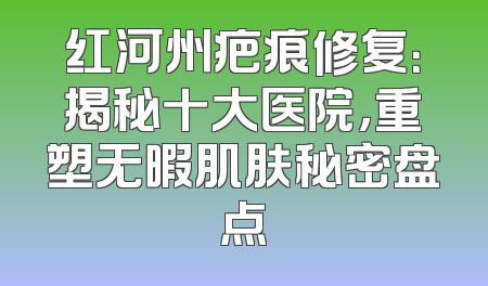 红河州疤痕修复：揭秘十大医院，重塑无暇肌肤秘密盘点