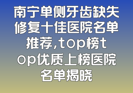 南宁单侧牙齿缺失修复十佳医院名单推荐，top榜top优质上榜医院名单揭晓