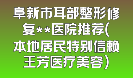 阜新市耳部整形修复**医院推荐（本地居民特别信赖王芳医疗美容）