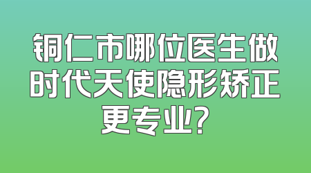 铜仁市哪位医生做时代天使隐形矫正更专业？