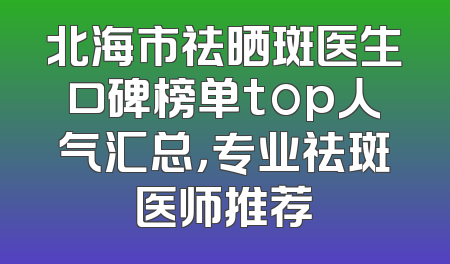 北海市祛晒斑医生口碑榜单top人气汇总，专业祛斑医师推荐