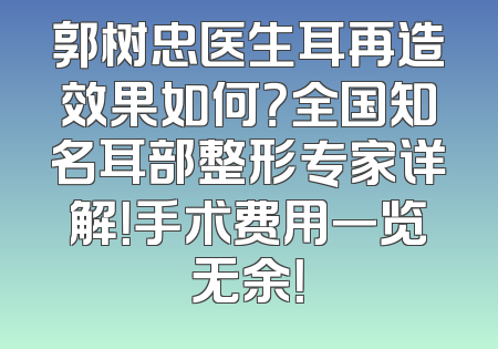 郭树忠医生耳再造效果如何？全国知名耳部整形专家详解！手术费用一览无余！