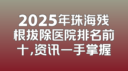 2025年珠海残根拔除医院排名前十，资讯一手掌握