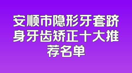 安顺市隐形牙套跻身牙齿矫正十大推荐名单