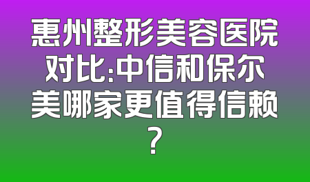 惠州整形美容医院对比：中信和保尔美哪家更值得信赖？