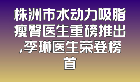 株洲市水动力吸脂瘦臀医生重磅推出，李琳医生荣登榜首