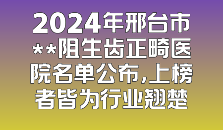 2024年邢台市**阻生齿正畸医院名单公布，上榜者皆为行业翘楚