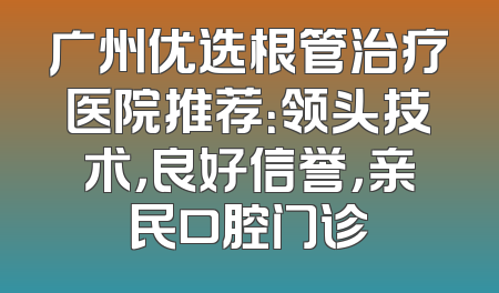 广州优选根管治疗医院推荐：领头技术，良好信誉，亲民口腔门诊