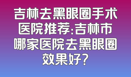 吉林去黑眼圈手术医院推荐：吉林市哪家医院去黑眼圈效果好？