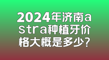 2024年济南astra种植牙价格大概是多少？