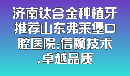 济南钛合金种植牙推荐山东弗莱堡口腔医院：信赖技术，卓越品质