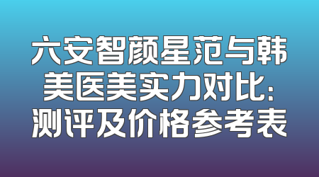 六安智颜星范与韩美医美实力对比：测评及价格参考表