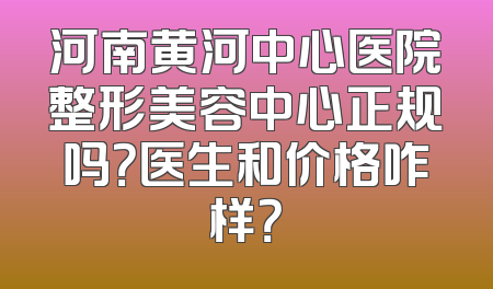 河南黄河中心医院整形美容中心正规吗？医生和价格咋样？