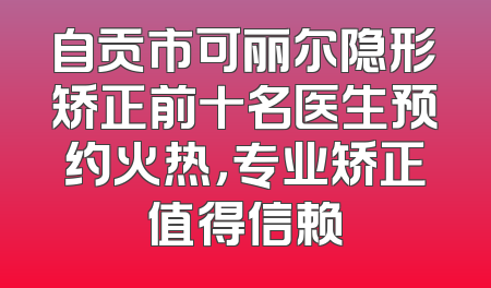 自贡市可丽尔隐形矫正前十名医生预约火热，专业矫正值得信赖