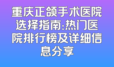 重庆正颌手术医院选择指南：热门医院排行榜及详细信息分享