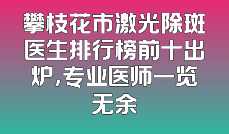 攀枝花市激光除斑医生排行榜前十出炉，专业医师一览无余
