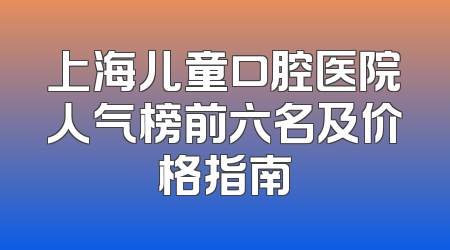 上海儿童口腔医院人气榜前六名及价格指南