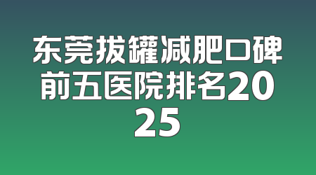 东莞拔罐减肥口碑前五医院排名2025