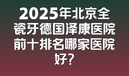 2025年北京全瓷牙德国泽康医院前十排名哪家医院好？