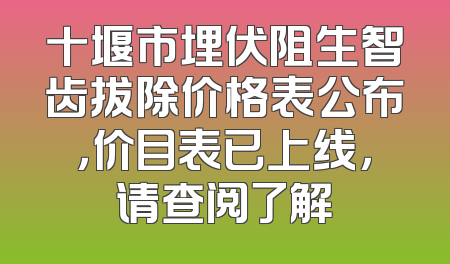 十堰市埋伏阻生智齿拔除价格表公布，价目表已上线，请查阅了解