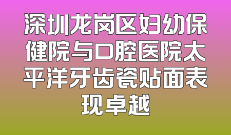 深圳龙岗区妇幼保健院与口腔医院太平洋牙齿瓷贴面表现卓越