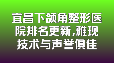 宜昌下颌角整形医院排名更新，雅现技术与声誉俱佳
