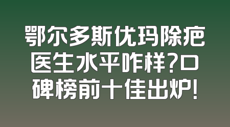 鄂尔多斯优玛除疤医生水平咋样？口碑榜前十佳出炉！