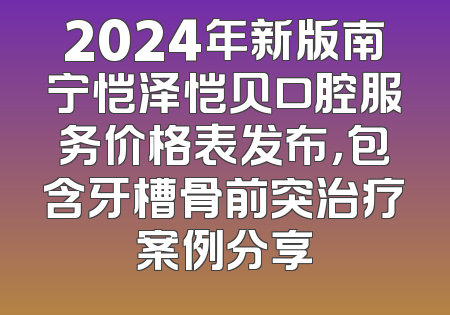 2024年新版南宁恺泽恺贝口腔服务价格表发布，包含牙槽骨前突治疗案例分享