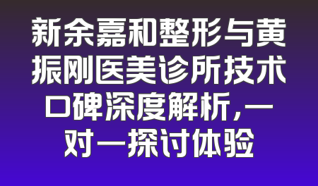 新余嘉和整形与黄振刚医美诊所技术口碑深度解析，一对一探讨体验