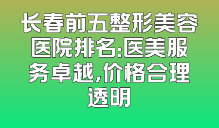 长春前五整形美容医院排名：医美服务卓越，价格合理透明