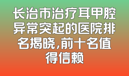 长治市治疗耳甲腔异常突起的医院排名揭晓，前十名值得信赖