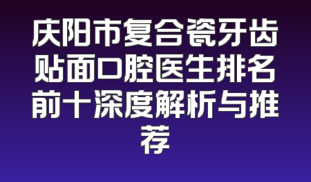 庆阳市复合瓷牙齿贴面口腔医生排名前十深度解析与推荐