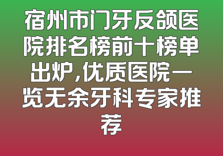 宿州市门牙反颌医院排名榜前十榜单出炉，优质医院一览无余牙科专家推荐