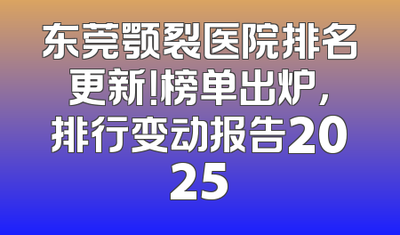 东莞颚裂医院排名更新！榜单出炉，排行变动报告2025