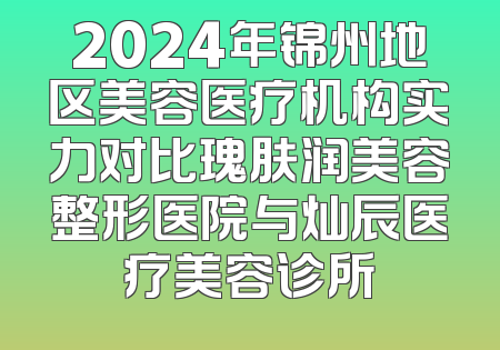 2024年锦州地区美容医疗机构实力对比瑰肤润美容整形医院与灿辰医疗美容诊所