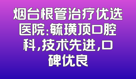 烟台根管治疗优选医院：毓璜顶口腔科，技术先进，口碑优良
