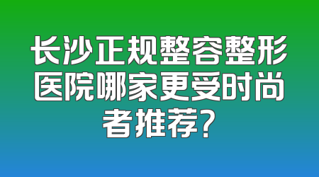 长沙正规整容整形医院哪家更受时尚者推荐？