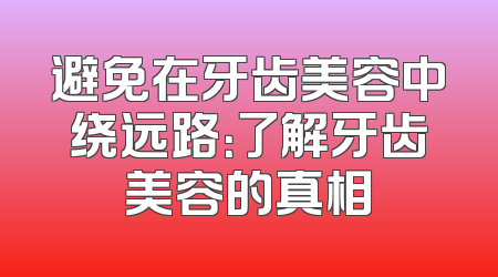 避免在牙齿美容中绕远路：了解牙齿美容的真相