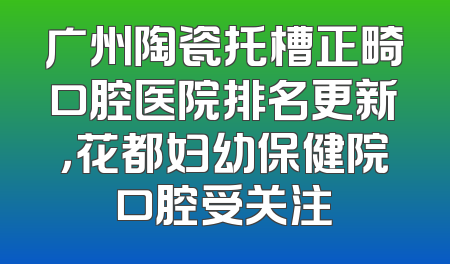 广州陶瓷托槽正畸口腔医院排名更新，花都妇幼保健院口腔受关注