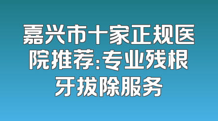 嘉兴市十家正规医院推荐：专业残根牙拔除服务