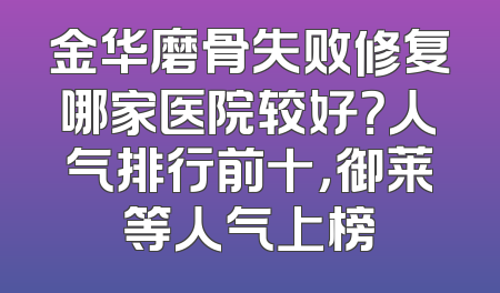 金华磨骨失败修复哪家医院较好？人气排行前十，御莱等人气上榜