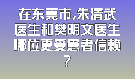 在东莞市，朱清武医生和樊明文医生哪位更受患者信赖？