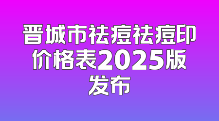 晋城市祛痘祛痘印价格表2025版发布