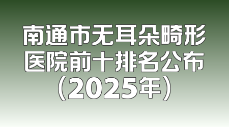 南通市无耳朵畸形医院前十排名公布（2025年）