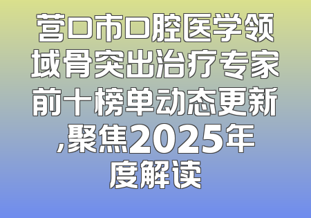 营口市口腔医学领域骨突出治疗专家前十榜单动态更新，聚焦2025年度解读