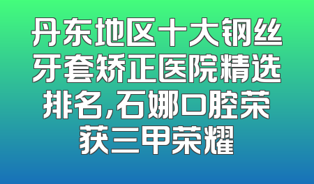 丹东地区十大钢丝牙套矫正医院精选排名，石娜口腔荣获三甲荣耀